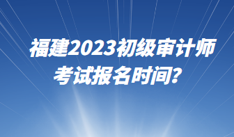 福建2023初級審計師考試報名時間？