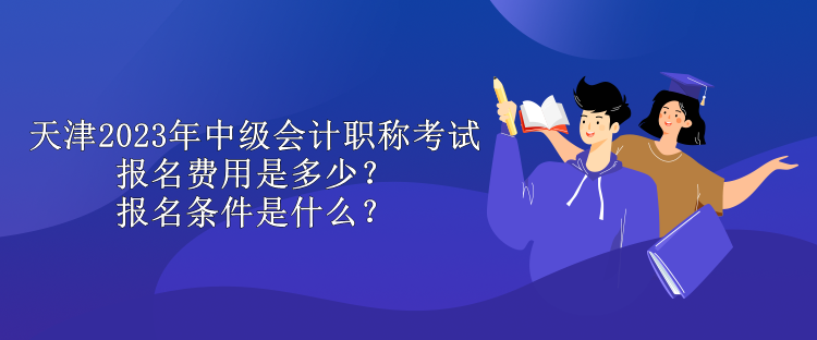 天津2023年中級會計職稱考試報名費用是多少？報名條件是什么？