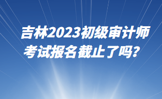 吉林2023初級審計師考試報名截止了嗎？