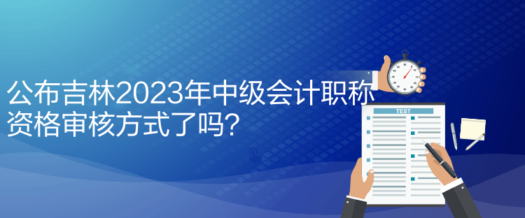 公布吉林2023年中級(jí)會(huì)計(jì)職稱資格審核方式了嗎？