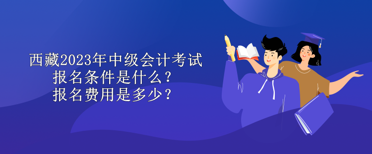 西藏2023年中級會計考試報名條件是什么？報名費用是多少？