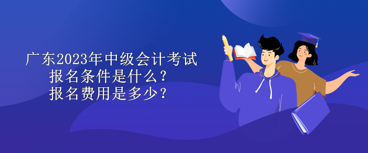 廣東2023年中級會計考試報名條件是什么？報名費用是多少？