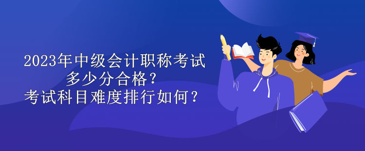 2023年中級會計職稱考試多少分合格？考試科目難度排行如何？