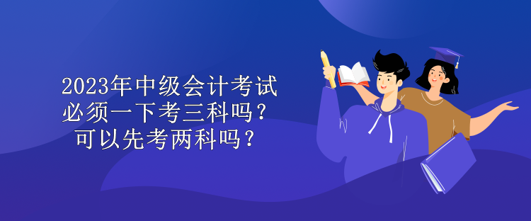 2023年中級會計考試必須一下考三科嗎？可以先考兩科嗎？