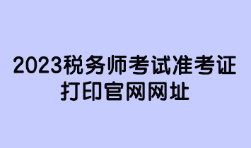 2023稅務(wù)師考試準(zhǔn)考證打印官網(wǎng)網(wǎng)址