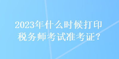 2023年什么時(shí)候打印稅務(wù)師考試準(zhǔn)考證？