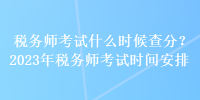 稅務師考試什么時候查分？2023年稅務師考試時間安排