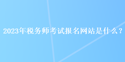 2023年稅務(wù)師考試報(bào)名網(wǎng)站是什么？