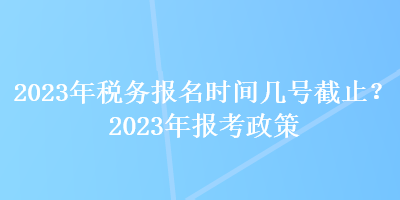 2023年稅務(wù)報名時間幾號截止？2023年報考政策