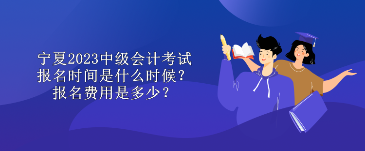 寧夏2023中級會計考試報名時間是什么時候？報名費用是多少？