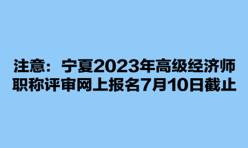 注意：寧夏2023年高級經(jīng)濟師職稱評審網(wǎng)上報名7月10日截止