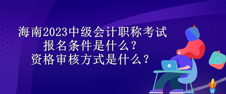 海南2023中級會計職稱考試報名條件是什么？資格審核方式是什么？