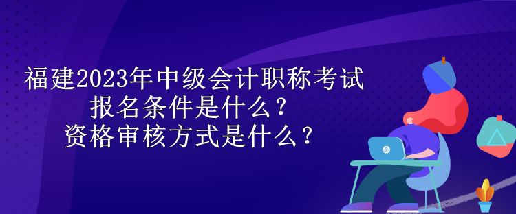 福建2023年中級會計(jì)職稱考試報(bào)名條件是什么？資格審核方式是什么？