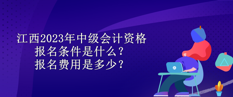 江西2023年中級會計資格報名條件是什么？報名費用是多少？