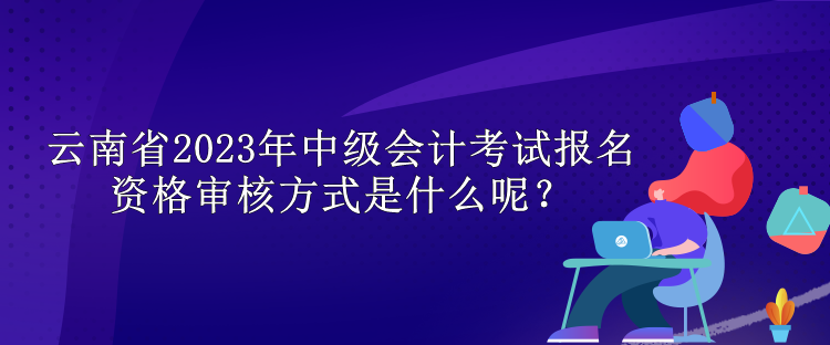 云南省2023年中級會計考試報名資格審核方式是什么呢？