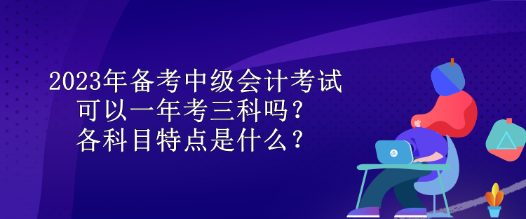 2023年備考中級(jí)會(huì)計(jì)考試可以一年考三科嗎？各科目特點(diǎn)是什么？