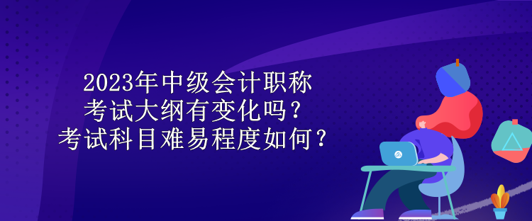 2023年中級會計職稱考試大綱有變化嗎？考試科目難易程度如何？