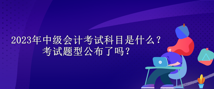 2023年中級會計考試科目是什么？考試題型公布了嗎？