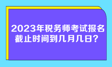 2023年稅務(wù)師考試報名截止時間到幾月幾日？