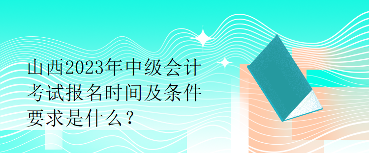 山西2023年中級會計考試報名時間及條件要求是什么？