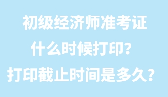 初級經濟師準考證什么時候打印？打印截止時間是多久？