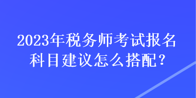 2023年稅務(wù)師考試報(bào)名科目建議怎么搭配？