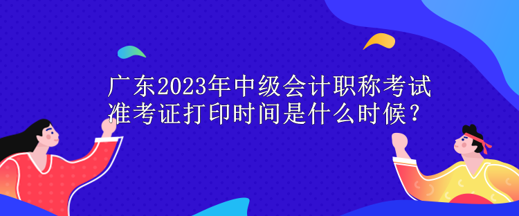 廣東2023年中級會計職稱考試準考證打印時間是什么時候？