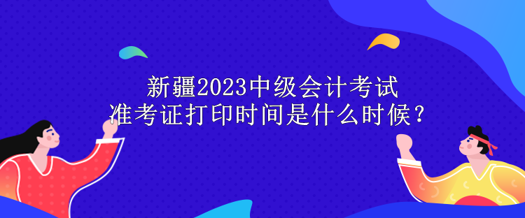 新疆2023中級(jí)會(huì)計(jì)考試準(zhǔn)考證打印時(shí)間是什么時(shí)候？