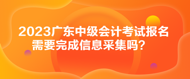 2023廣東中級(jí)會(huì)計(jì)考試報(bào)名需要完成信息采集嗎？