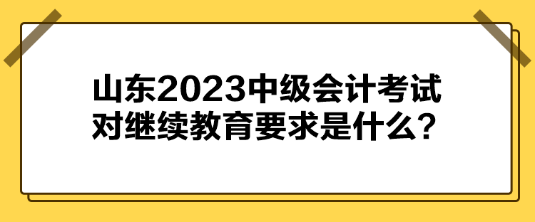 山東2023中級(jí)會(huì)計(jì)考試對(duì)繼續(xù)教育要求是什么？