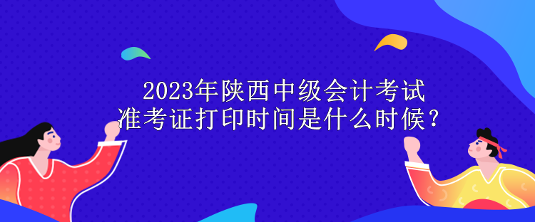 2023年陜西中級(jí)會(huì)計(jì)考試準(zhǔn)考證打印時(shí)間是什么時(shí)候？