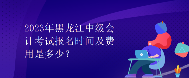 2023年黑龍江中級會計考試報名時間及費用是多少？