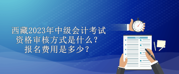 西藏2023年中級會計(jì)考試資格審核方式是什么？報名費(fèi)用是多少？