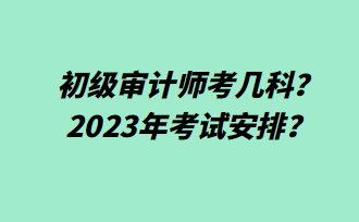 初級審計師考幾科？2023年考試安排？