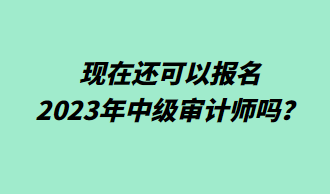 現(xiàn)在還可以報(bào)名2023年中級(jí)審計(jì)師嗎？