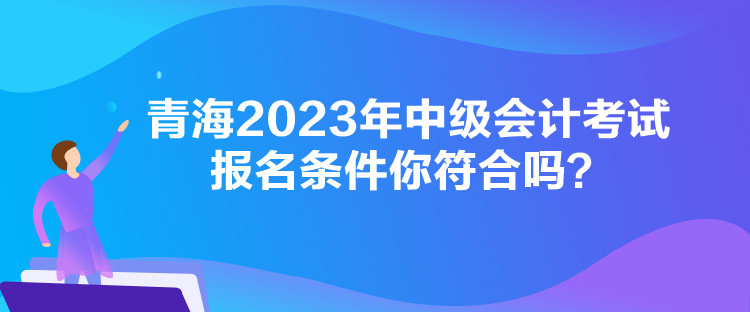 青海2023年中級會計考試報名條件你符合嗎？