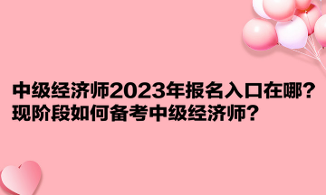 中級經(jīng)濟(jì)師2023年報名入口在哪？現(xiàn)階段如何備考中級經(jīng)濟(jì)師？