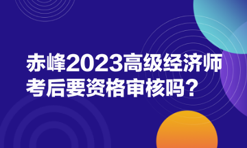 赤峰2023高級(jí)經(jīng)濟(jì)師考后要資格審核嗎？