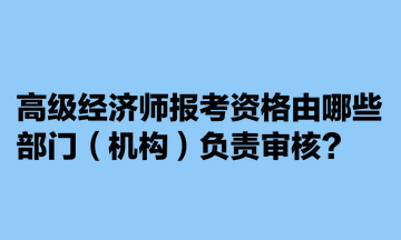 高級(jí)經(jīng)濟(jì)師報(bào)考資格由哪些部門(mén)（機(jī)構(gòu)）負(fù)責(zé)審核？