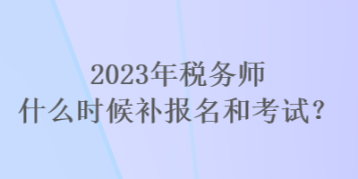 2023年稅務(wù)師什么時(shí)候補(bǔ)報(bào)名和考試？