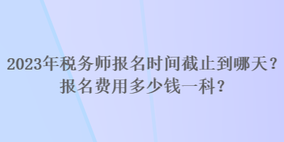 2023年稅務(wù)師報名時間截止到哪天？報名費用多少錢一科？