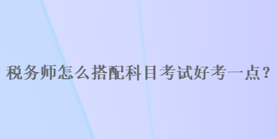 稅務(wù)師怎么搭配科目考試好考一點？