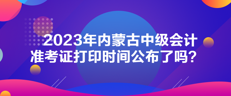 2023年內(nèi)蒙古中級會計(jì)準(zhǔn)考證打印時(shí)間公布了嗎？