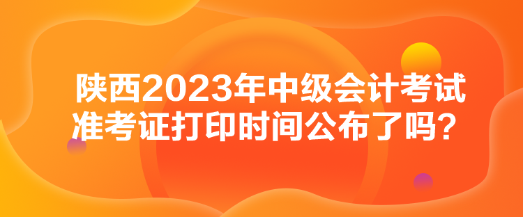 陜西2023年中級會計考試準(zhǔn)考證打印時間公布了嗎？