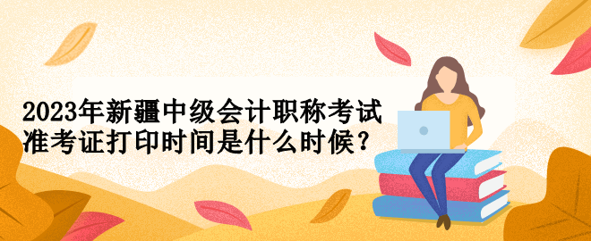 2023年新疆中級(jí)會(huì)計(jì)職稱考試準(zhǔn)考證打印時(shí)間是什么時(shí)候？