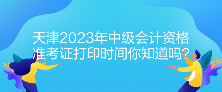 天津2023年中級會計資格準考證打印時間你知道嗎？