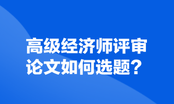 高級經(jīng)濟師評審論文如何選題？