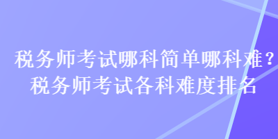 稅務(wù)師考試哪科簡單哪科難？稅務(wù)師考試各科難度排名