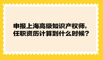 申報上海高級知識產權師，任職資歷計算到什么時候？