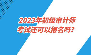 2023年初級(jí)審計(jì)師考試還可以報(bào)名嗎？